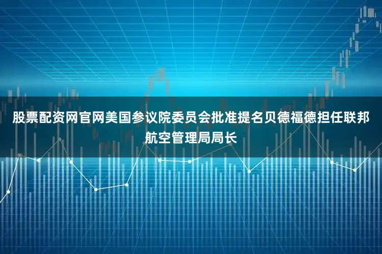 股票配资网官网美国参议院委员会批准提名贝德福德担任联邦航空管理局局长