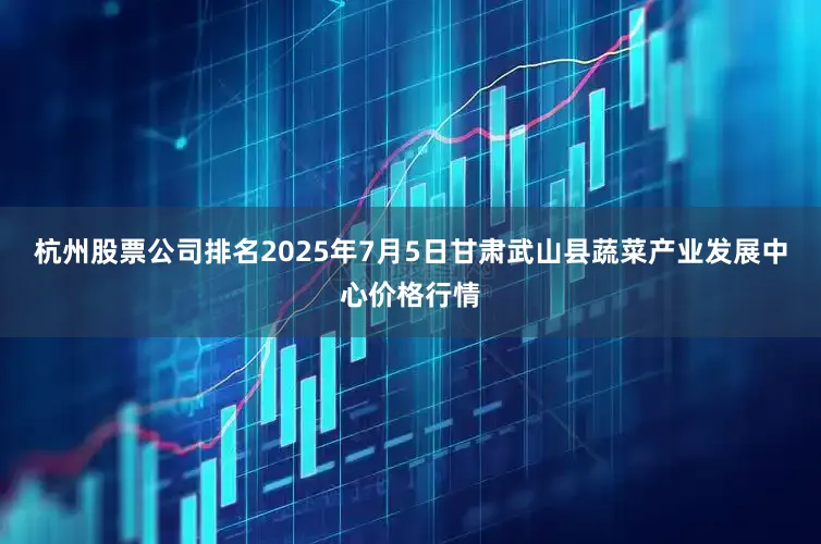 杭州股票公司排名2025年7月5日甘肃武山县蔬菜产业发展中心价格行情
