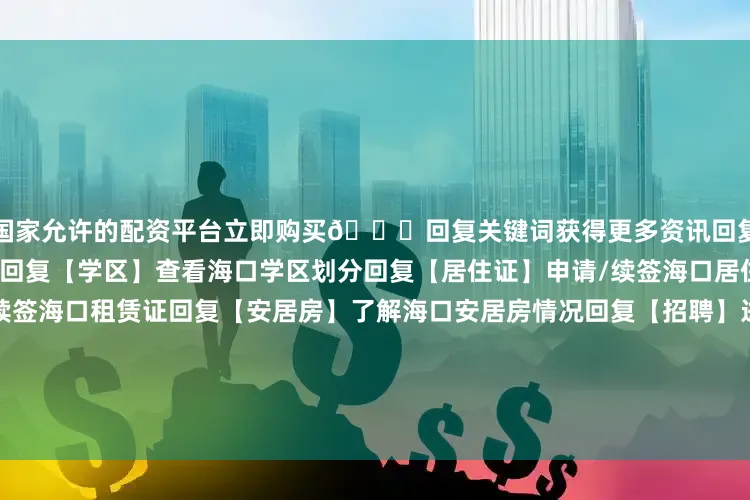 国家允许的配资平台立即购买👇回复关键词获得更多资讯回复【入学】查看海口入学信息回复【学区】查看海口学区划分回复【居住证】申请/续签海口居住证回复【租赁证】申请/续签海口租赁证回复【安居房】了解海口安居房情况回复【招聘】进入海南自贸港招聘网站回复【台风】查看台风最新位置回复【社保】查看海口社保缴费流程回复【天气】查看最新天气预报回复【积水】查看海口道路积水情况回复【过海】预约琼州海峡过海船票回复【开
