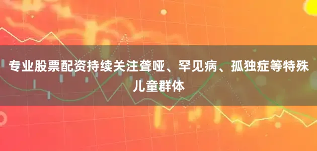 专业股票配资持续关注聋哑、罕见病、孤独症等特殊儿童群体